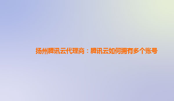 扬州腾讯云代理商：腾讯云如何拥有多个账号