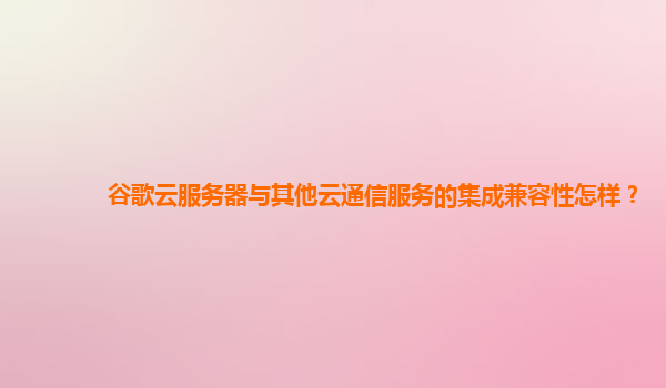 谷歌云服务器与其他云通信服务的集成兼容性怎样？