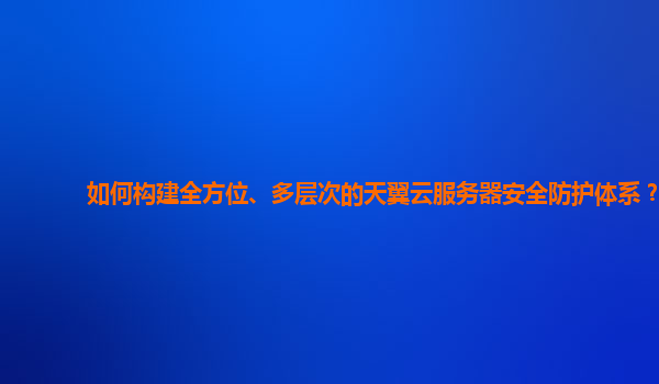 如何构建全方位、多层次的天翼云服务器安全防护体系？