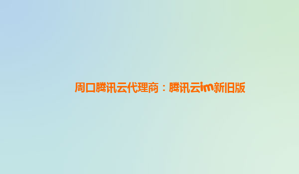 周口腾讯云代理商：腾讯云im新旧版