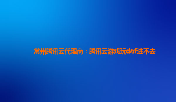 常州腾讯云代理商：腾讯云游戏玩dnf进不去