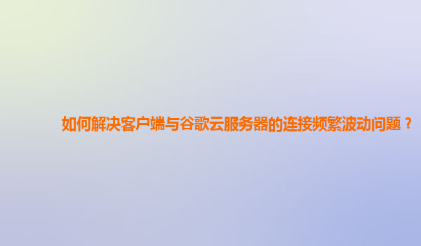 如何解决客户端与谷歌云服务器的连接频繁波动问题？