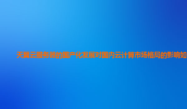 天翼云服务器的国产化发展对国内云计算市场格局的影响如何？