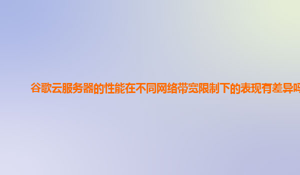 谷歌云服务器的性能在不同网络带宽限制下的表现有差异吗？