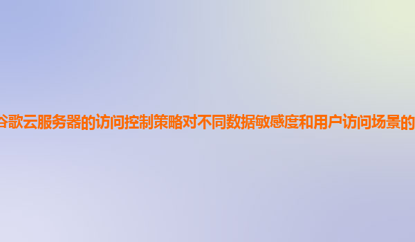 谷歌云服务器的访问控制策略对不同数据敏感度和用户访问场景的区分精细吗？