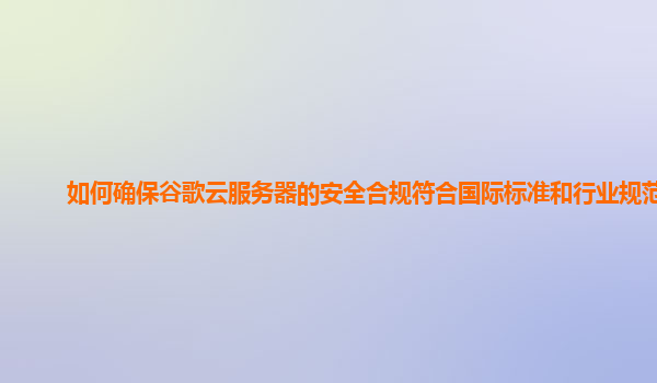 如何确保谷歌云服务器的安全合规符合国际标准和行业规范？