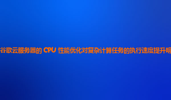 谷歌云服务器的 CPU 性能优化对复杂计算任务的执行速度提升明显吗？