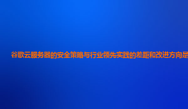 谷歌云服务器的安全策略与行业领先实践的差距和改进方向是什么？