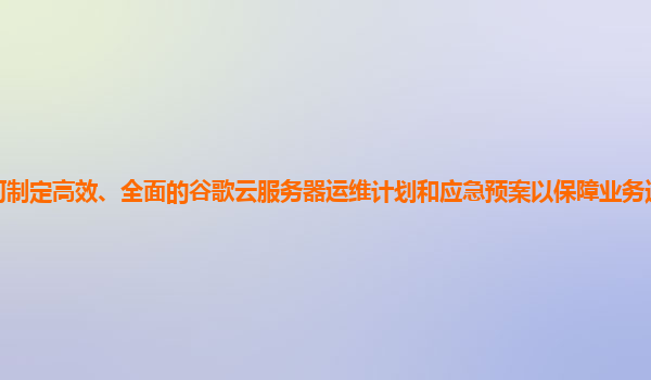 如何制定高效、全面的谷歌云服务器运维计划和应急预案以保障业务连续性和稳定性？