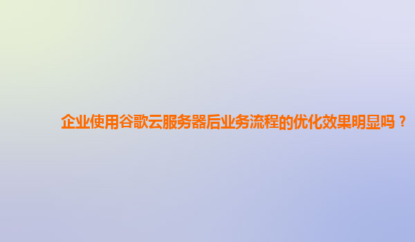 企业使用谷歌云服务器后业务流程的优化效果明显吗？