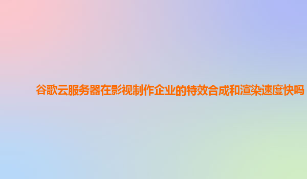 谷歌云服务器在影视制作企业的特效合成和渲染速度快吗？