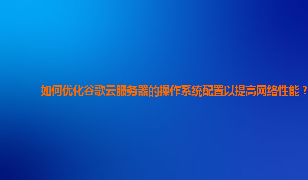 如何优化谷歌云服务器的操作系统配置以提高网络性能？