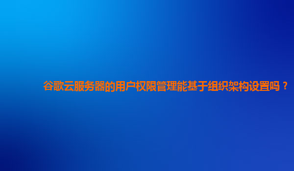谷歌云服务器的用户权限管理能基于组织架构设置吗？