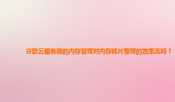 谷歌云服务器的内存管理对内存碎片整理的效率高吗？