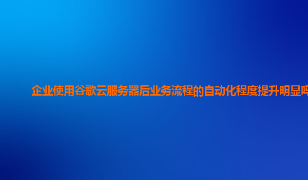企业使用谷歌云服务器后业务流程的自动化程度提升明显吗？
