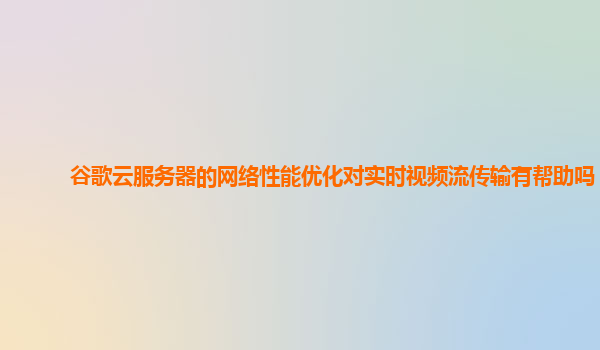 谷歌云服务器的网络性能优化对实时视频流传输有帮助吗？