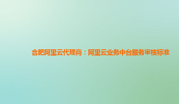 合肥阿里云代理商：阿里云业务中台服务审核标准