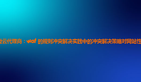 亚马逊云代理商：waf 的规则冲突解决实践中的冲突解决策略对网站性能的影响评估？
