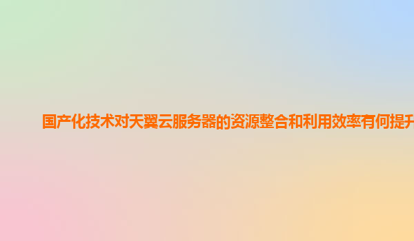 国产化技术对天翼云服务器的资源整合和利用效率有何提升？