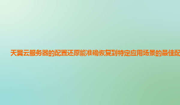天翼云服务器的配置还原能准确恢复到特定应用场景的最佳配置吗？