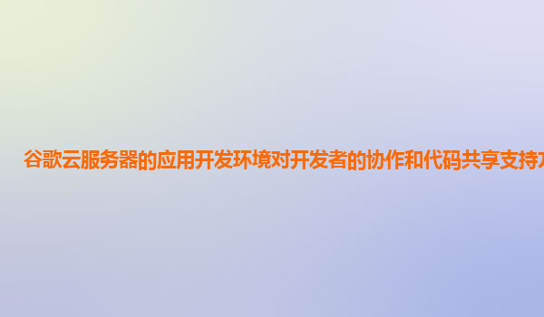 谷歌云服务器的应用开发环境对开发者的协作和代码共享支持方便吗？