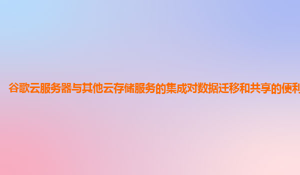 谷歌云服务器与其他云存储服务的集成对数据迁移和共享的便利性如何？