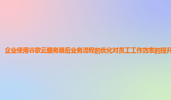 企业使用谷歌云服务器后业务流程的优化对员工工作效率的提升显著吗？