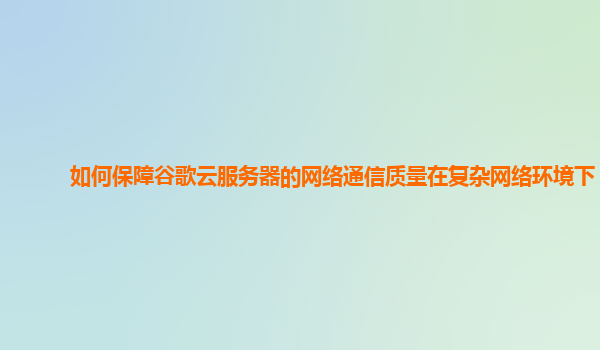 如何保障谷歌云服务器的网络通信质量在复杂网络环境下？