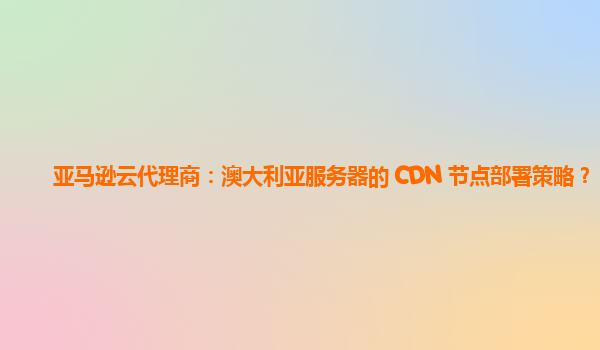 亚马逊云代理商：澳大利亚服务器的 CDN 节点部署策略？