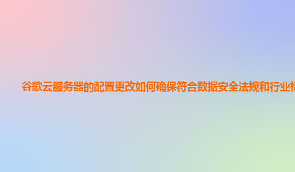 谷歌云服务器的配置更改如何确保符合数据安全法规和行业标准？