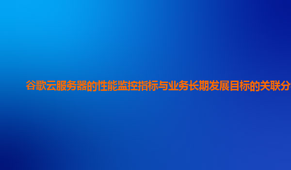 谷歌云服务器的性能监控指标与业务长期发展目标的关联分析？