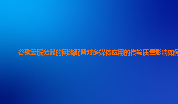 谷歌云服务器的网络配置对多媒体应用的传输质量影响如何？