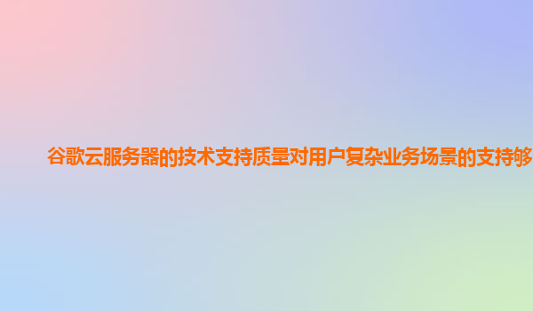 谷歌云服务器的技术支持质量对用户复杂业务场景的支持够吗？