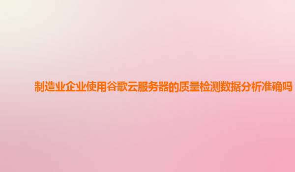制造业企业使用谷歌云服务器的质量检测数据分析准确吗？