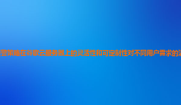 报警策略在谷歌云服务器上的灵活性和可定制性对不同用户需求的满足程度如何？