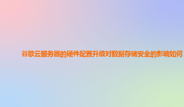 谷歌云服务器的硬件配置升级对数据存储安全的影响如何？