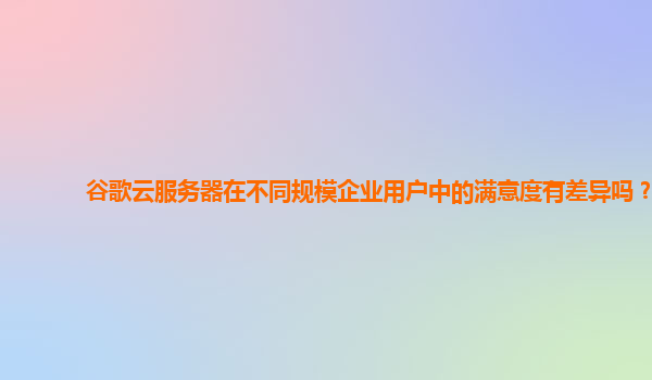 谷歌云服务器在不同规模企业用户中的满意度有差异吗？