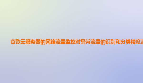 谷歌云服务器的网络流量监控对异常流量的识别和分类精度高吗？