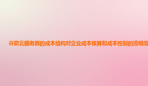 谷歌云服务器的成本结构对企业成本核算和成本控制的透明度高吗？