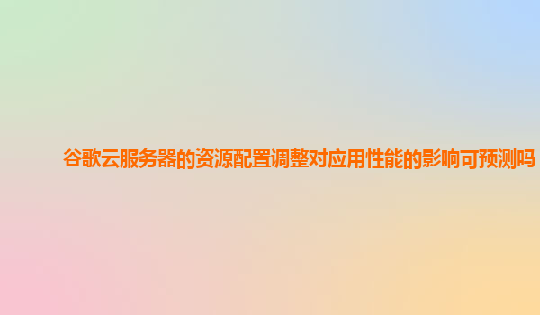 谷歌云服务器的资源配置调整对应用性能的影响可预测吗？
