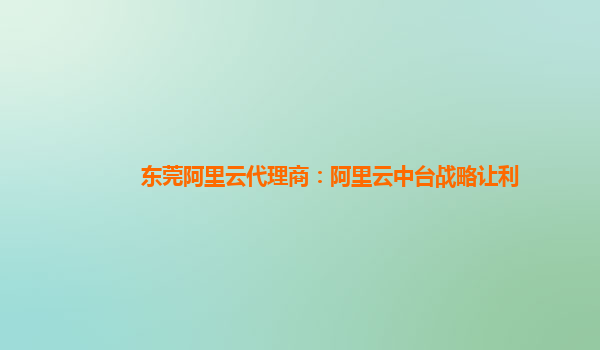 东莞阿里云代理商：阿里云中台战略让利