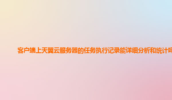 客户端上天翼云服务器的任务执行记录能详细分析和统计吗？
