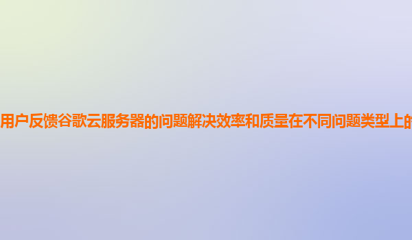 用户反馈谷歌云服务器的问题解决效率和质量在不同问题类型上的表现如何？