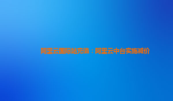 阿里云国际站充值：阿里云中台实施减价