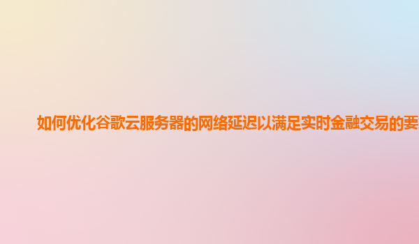 如何优化谷歌云服务器的网络延迟以满足实时金融交易的要求？