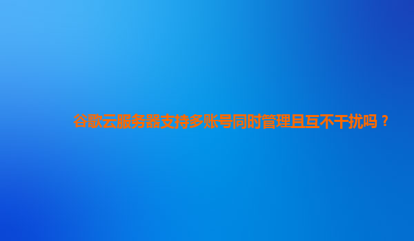 谷歌云服务器支持多账号同时管理且互不干扰吗？