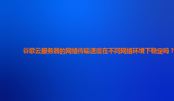 谷歌云服务器的网络传输速度在不同网络环境下稳定吗？