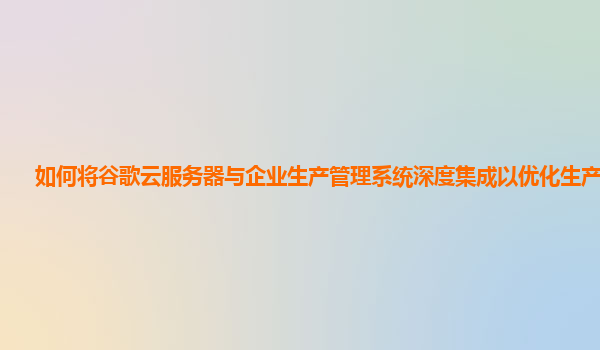 如何将谷歌云服务器与企业生产管理系统深度集成以优化生产流程？