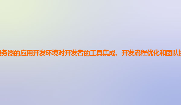 谷歌云服务器的应用开发环境对开发者的工具集成、开发流程优化和团队协作支持程度如何提升？