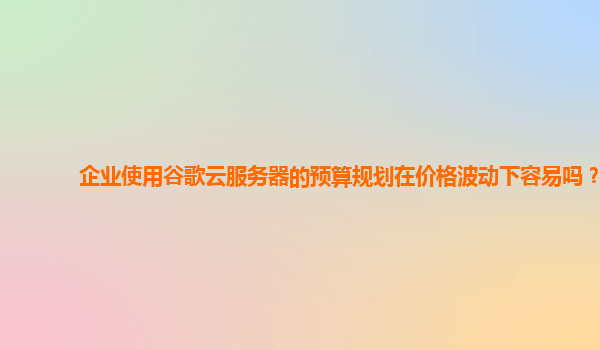 企业使用谷歌云服务器的预算规划在价格波动下容易吗？